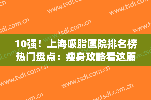 10强！上海吸脂医院排名榜热门盘点：瘦身攻略看这篇就对了(上海吸脂最好的医生)