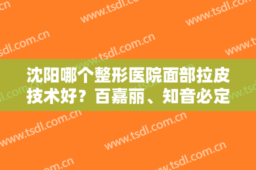 沈阳哪个整形医院面部拉皮技术好？百嘉丽、知音必定上榜！排行榜前六技术出圈