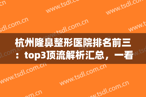 杭州隆鼻整形医院排名前三：top3顶流解析汇总，一看悉知！(杭州隆鼻哪家医院好)