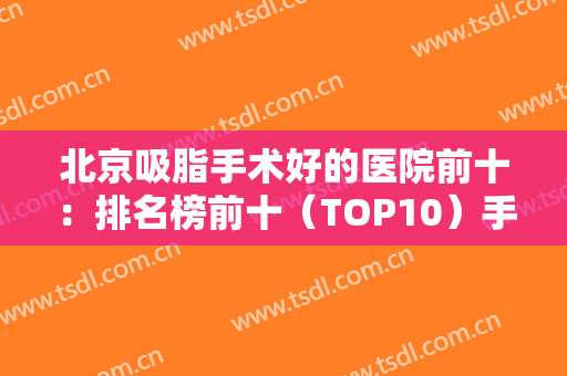 北京吸脂手术好的医院前十：排名榜前十（TOP10）手拿把掐，想瘦身看这篇