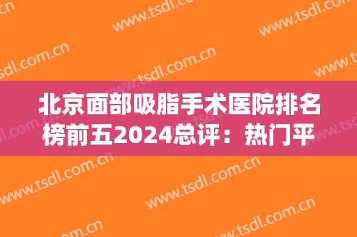 北京面部吸脂手术医院排名榜前五2024总评：热门平价的靠谱机构盘点(北京脸部吸脂手术医院)