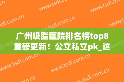 广州吸脂医院排名榜top8重磅更新！公立私立pk_这份瘦身指南请收好~(广州哪家医院吸脂更好)