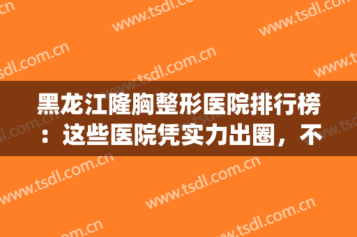 黑龙江隆胸整形医院排行榜：这些医院凭实力出圈，不来看看吗？(哈尔滨最大的整形医院)