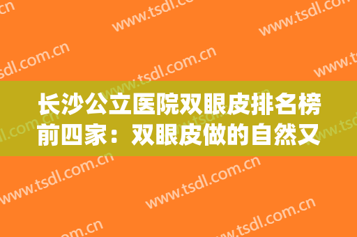 长沙公立医院双眼皮排名榜前四家：双眼皮做的自然又好看~~~(长沙双眼皮最好的医生)