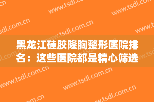黑龙江硅胶隆胸整形医院排名：这些医院都是精心筛选实力推荐！(哈尔滨整形比较好的医院)