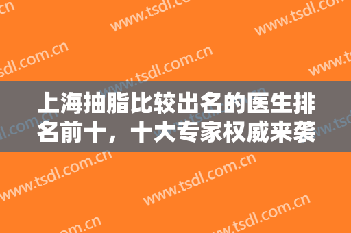 上海抽脂比较出名的医生排名前十，十大专家权威来袭，认准不走歪路！