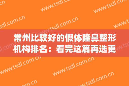 常州比较好的假体隆鼻整形机构排名：看完这篇再选更放心！(哪个整形医院自体隆鼻好)