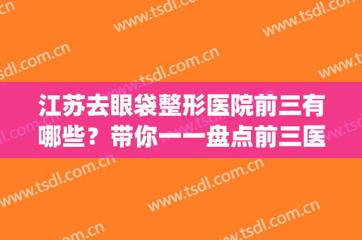 江苏去眼袋整形医院前三有哪些？带你一一盘点前三医院，点击速看！(江苏眼部整形好医生)