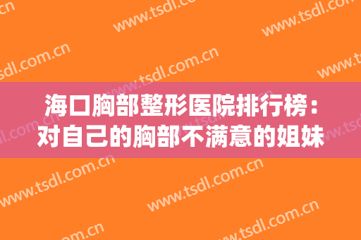海口胸部整形医院排行榜：对自己的胸部不满意的姐妹看这篇！(海口口碑好的整形医院)