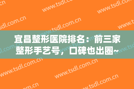 宜昌整形医院排名：前三家整形手艺号，口碑也出圈~~~(宜昌整形美容医院排行榜)