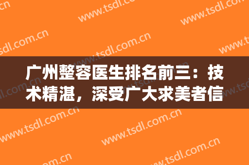 广州整容医生排名前三：技术精湛，深受广大求美者信赖与推荐!!!(广州医学整形美容医院)
