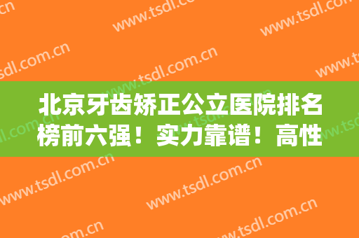 北京牙齿矫正公立医院排名榜前六强！实力靠谱！高性价比值得选(北京矫正牙齿好的医院排名)