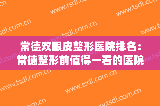常德双眼皮整形医院排名：常德整形前值得一看的医院指南！(常德哪里割双眼皮最好)