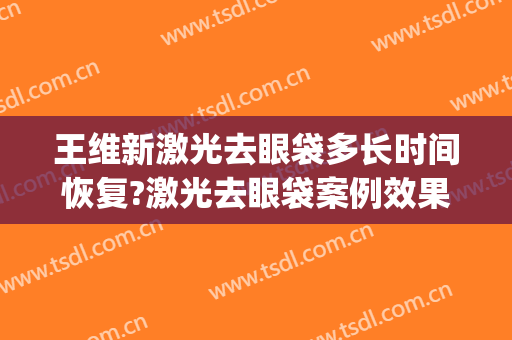 王维新激光去眼袋多长时间恢复?激光去眼袋案例效果对比图_中国医学科学院整形外科医院