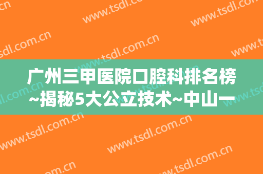 广州三甲医院口腔科排名榜~揭秘5大公立技术~中山一院价格查询(广州三甲口腔专科医院排名)