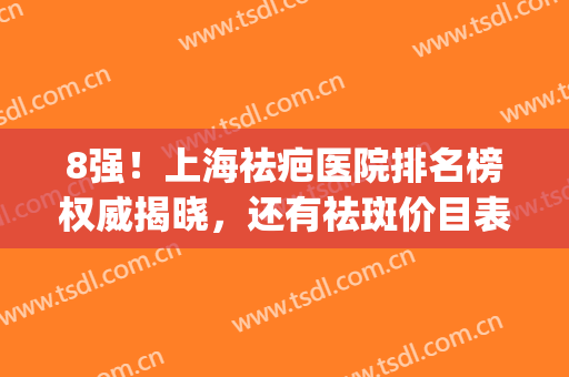 8强！上海祛疤医院排名榜权威揭晓，还有祛斑价目表同步曝光(上海排名前十祛疤医院)