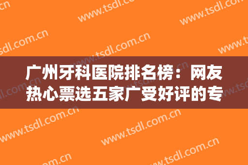 广州牙科医院排名榜：网友热心票选五家广受好评的专业医院~~~(广州十大牙科医院排名)