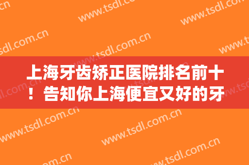 上海牙齿矫正医院排名前十！告知你上海便宜又好的牙科机构(上海牙齿矫正正规医院排名)