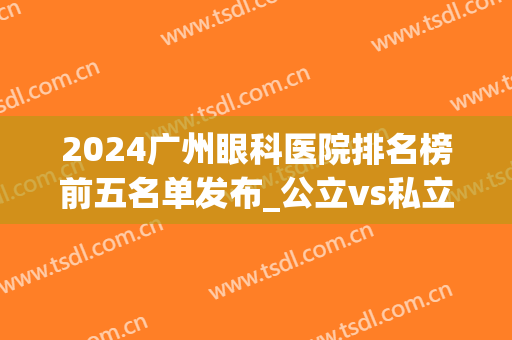 2024广州眼科医院排名榜前五名单发布_公立vs私立各有优势（送福利）(广州眼科医院排名榜 百度知道)