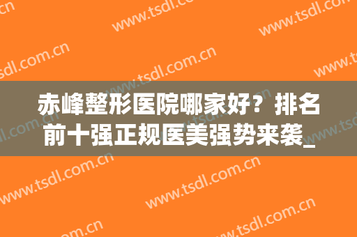 赤峰整形医院哪家好？排名前十强正规医美强势来袭_又有变化！(赤峰哪个医院整形科好)
