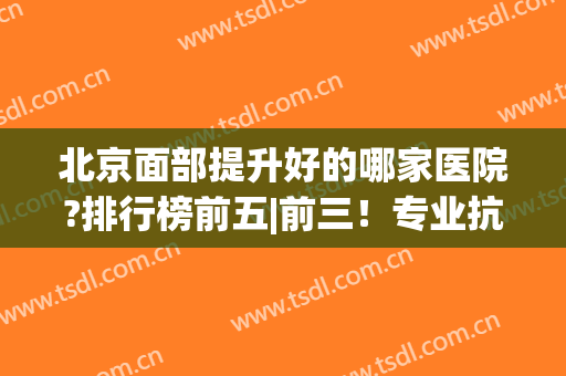 北京面部提升好的哪家医院?排行榜前五|前三！专业抗衰除皱~(北京排前五的美容医院)