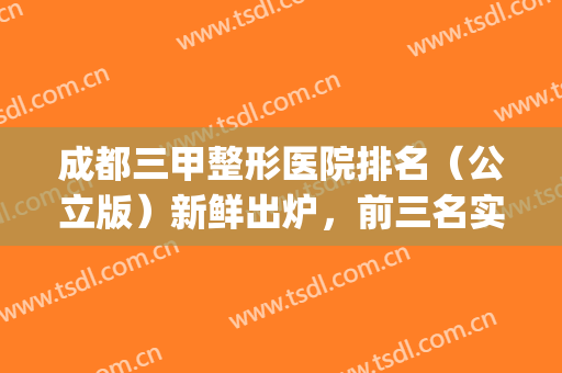 成都三甲整形医院排名（公立版）新鲜出炉，前三名实力不俗(成都三甲整形医院排名前十)