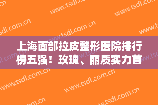 上海面部拉皮整形医院排行榜五强！玫瑰、丽质实力首选~价格了解(上海皮肤美容整形医院哪家比较好)