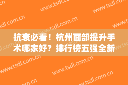 抗衰必看！杭州面部提升手术哪家好？排行榜五强全新测评+价格(杭州哪家整形医院口碑好)