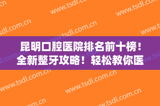 昆明口腔医院排名前十榜！全新整牙攻略！轻松教你医院怎么选~(昆明哪家牙科医院比较好)