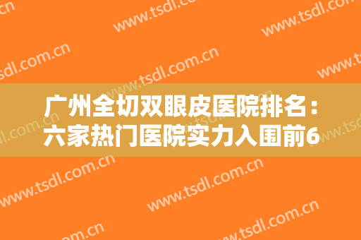广州全切双眼皮医院排名：六家热门医院实力入围前6家医院，技术值得信赖~~~