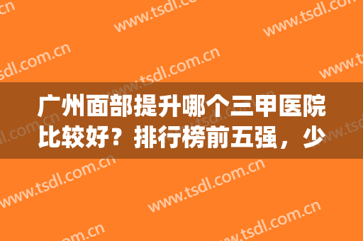 广州面部提升哪个三甲医院比较好？排行榜前五强，少女肌肤养成攻略(广州美容三甲医院排名)