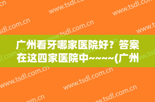 广州看牙哪家医院好？答案在这四家医院中~~~~(广州看牙好的医院)