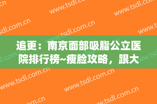 追更：南京面部吸脂公立医院排行榜~瘦脸攻略，跟大脸说bye(南京吸脂整容医院)
