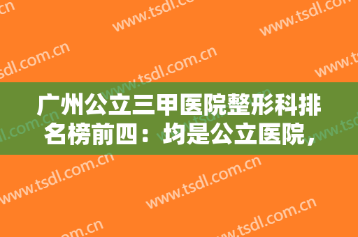 广州公立三甲医院整形科排名榜前四：均是公立医院，技术可靠经验丰富~~