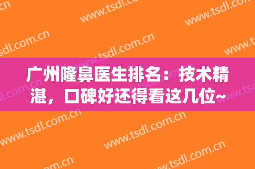 广州隆鼻医生排名：技术精湛，口碑好还得看这几位~~~(广州隆鼻最好的医生)