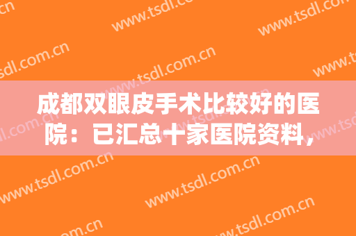成都双眼皮手术比较好的医院：已汇总十家医院资料，含医院测评！(成都双眼皮口碑医生)