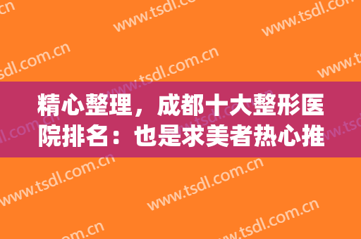 精心整理，成都十大整形医院排名：也是求美者热心推荐~~~~(成都正规美容整形医院排名)