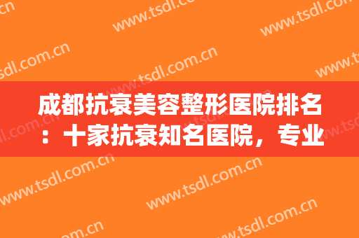 成都抗衰美容整形医院排名：十家抗衰知名医院，专业且靠谱~~~(成都十大整形美容医院排名)
