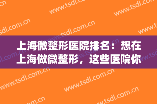 上海微整形医院排名：想在上海做微整形，这些医院你不认识可不行(上海哪里微整形比较好)