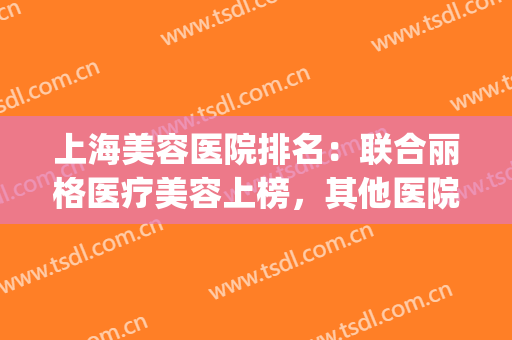 上海美容医院排名：联合丽格医疗美容上榜，其他医院都是哪些？(联合丽格美容医院是正规医院吗)