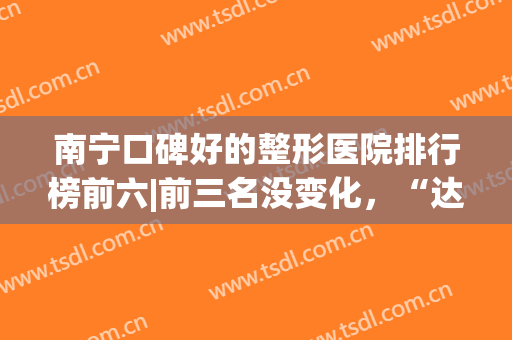 南宁口碑好的整形医院排行榜前六|前三名没变化，“达美”逆袭榜一(南宁达美整形医院怎么样)