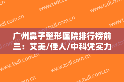 广州鼻子整形医院排行榜前三：艾美/佳人/中科凭实力上榜~~~~(广州鼻部整形医生推荐)