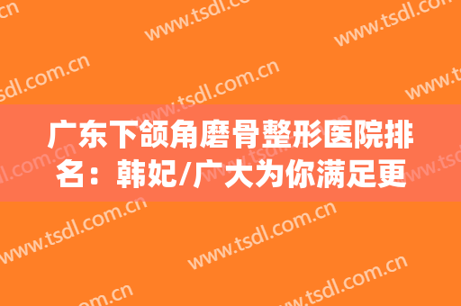 广东下颌角磨骨整形医院排名：韩妃/广大为你满足更好的需要~~~(做下颌角磨骨整容)