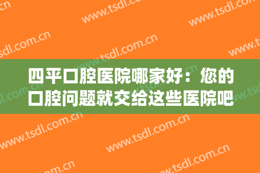 四平口腔医院哪家好：您的口腔问题就交给这些医院吧，为您排忧解难(四平一马路口腔医院)