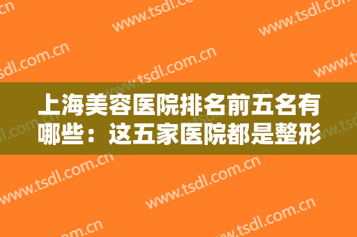 上海美容医院排名前五名有哪些：这五家医院都是整形好选择，不妨来看看吧！
