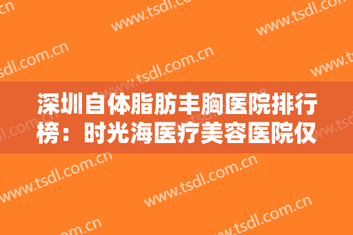 深圳自体脂肪丰胸医院排行榜：时光海医疗美容医院仅排第五，其他医院你都认识吗？