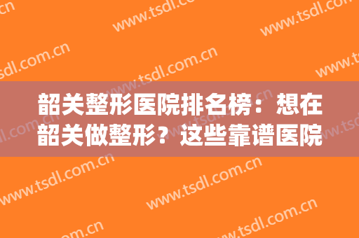 韶关整形医院排名榜：想在韶关做整形？这些靠谱医院全都告诉你！(广东韶关整形医院有哪些)