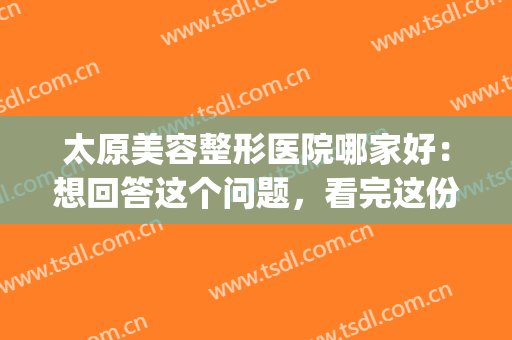 太原美容整形医院哪家好：想回答这个问题，看完这份榜单就懂了(太原整形美容医院排行)