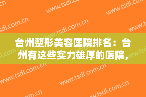 台州整形美容医院排名：台州有这些实力雄厚的医院，你不妨来看看(台州哪个医院有整形外科)