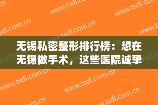 无锡私密整形排行榜：想在无锡做手术，这些医院诚挚推荐给您！(无锡私立整形医院)